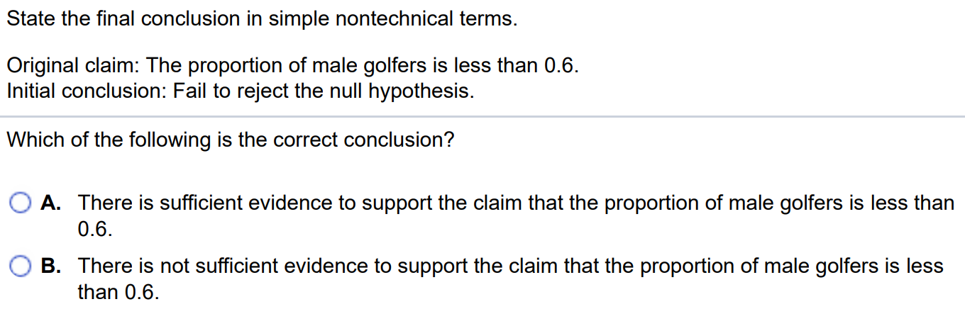 State the final conclusion in simple nontechnical terms. Original claim: The proportion of male golfers is less than 0.6. Initial conclusion: Fail to reject the null hypothesis. Which of the following is the correct conclusion? A. There is sufficient evidence to support the claim that the proportion of male golfers is less than 0.6. B. There is not sufficient evidence to support the claim that the proportion of male golfers is less than 0.6.