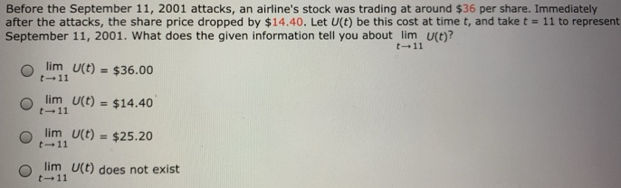 Before the September 11, 2001 attacks, an airline’s stock was trading at around $36 per share. Immediately after the attacks, the share price dropped by $14.40. Let U(t) be this cost at time t, and take t = 11 to represent September 11, 2001 . What does the given information tell you about lim t→11 U(t) ? lim t→11 U(t) = $36.00 lim t→11 U(t) = $14.40 lim t→11 U(t) = $25.20 lim t→11 U(t) does not exist