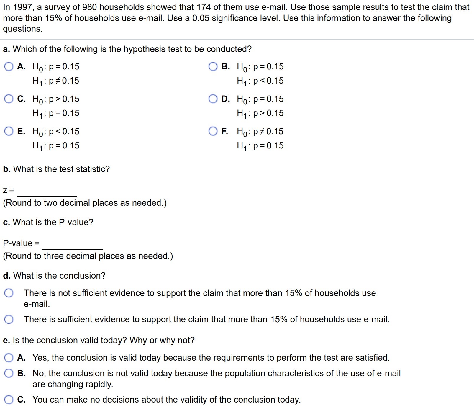 In 1997, a survey of 980 households showed that 174 of them use e-mail. Use those sample results to test the claim that more than 15% of households use email. Use a 0.05 significance level. Use this information to answer the following questions. a. Which of the following is the hypothesis test to be conducted? A. H0 : p = 0.15 H1 : p 6= 0.15 c. H0 : p > 0.15 H1 : p = 0.15 E. H0 : p < 0.15 H1 : p = 0.15 B. H0 : p = 0.15 H1 : p < 0.15 D. H0 : p = 0.15 H1 : p > 0.15 F. H0 : p 6= 0.15 H1 : p = 0.15 b. What is the test statistic? z = (Round to two decimal places as needed.) c. What is the P-value? P-value = (Round to three decimal places as needed.) d. What is the conclusion? There is not sufficient evidence to support the claim that more than 15% of households use e-mail. There is sufficient evidence to support the claim that more than 15% of households use e-mail. e. Is the conclusion valid today? Why or why not? A. Yes, the conclusion is valid today because the requirements to perform the test are satisfied. B. No, the conclusion is not valid today because the population characteristics of the use of e-mail are changing rapidly. C. You can make no decisions about the validity of the conclusion today.