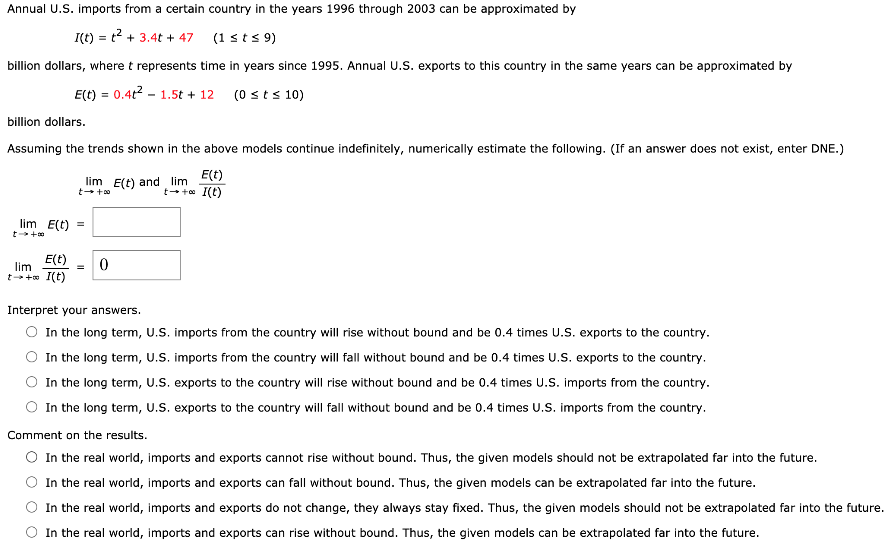 Annual U.S. imports from a certain country in the years 1996 through 2003 can be approximated by I(t) = t^2 + 3.4t + 47 (1 ≤ t ≤ 9) billion dollars, where t represents time in years since 1995. Annual U.S. exports to this country in the same years can be approximated by E(t) = 0.4t^2 - 1.5t + 12 (0 ≤ t ≤ 10) billion dollars. Assuming the trends shown in the above models continue indefinitely, numerically estimate the following. (If an answer does not exist, enter DNE.) lim t→+∞ E(t) and lim t→+∞ E(t) I(t) lim t→+∞ E(t) = lim t→+∞ E(t) I(t) = 0 Interpret your answers. In the long term, U.S. imports from the country will rise without bound and be 0.4 times U.S. exports to the country. In the long term, U.S. imports from the country will fall without bound and be 0.4 times U.S. exports to the country. In the long term, U.S. exports to the country will rise without bound and be 0.4 times U.S. imports from the country. In the long term, U.S. exports to the country will fall without bound and be 0.4 times U.S. imports from the country. Comment on the results. In the real world, imports and exports cannot rise without bound. Thus, the given models should not be extrapolated far into the future. In the real world, imports and exports can fall without bound. Thus, the given models can be extrapolated far into the future. In the real world, imports and exports do not change, they always stay fixed. Thus, the given models should not be extrapolated far into the future. In the real world, imports and exports can rise without bound. Thus, the given models can be extrapolated far into the future.