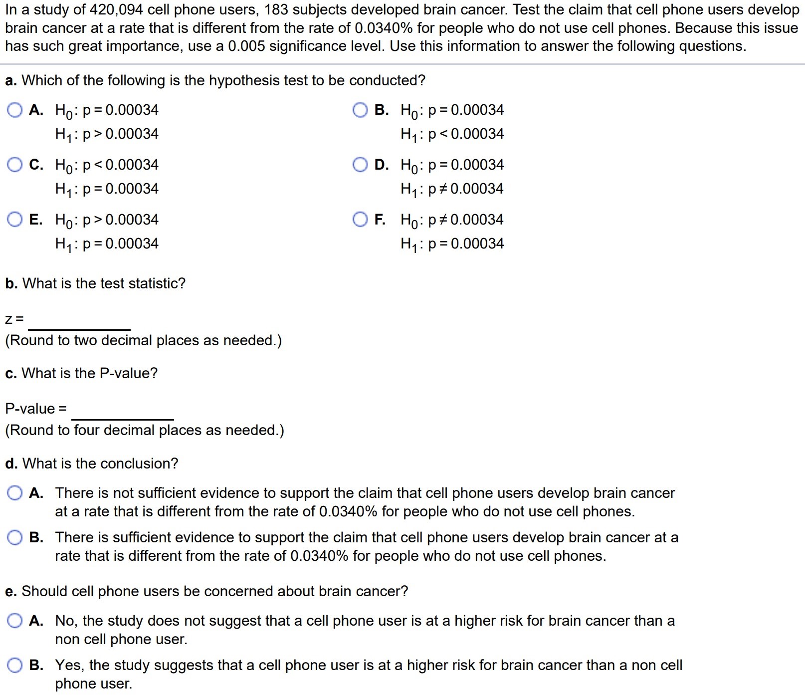 In a study of 420,094 cell phone users, 183 subjects developed brain cancer. Test the claim that cell phone users develop brain cancer at a rate that is different from the rate of 0.0340% for people who do not use cell phones. Because this issue has such great importance, use a 0.005 significance level. Use this information to answer the following questions. a. Which of the following is the hypothesis test to be conducted? A. H0 : p = 0.00034 H1 : p > 0.00034 C. H0 : p < 0.00034 H1 : p = 0.00034 E. H0 : p > 0.00034 H1 : p = 0.00034 B. H0 : p = 0.00034 H1 : p < 0.00034 D. H0 : p = 0.00034 H1 : p 6= 0.00034 F. H0 : p 6= 0.00034 H1 : p = 0.00034 b. What is the test statistic? z = (Round to two decimal places as needed.) c. What is the P-value? P-value = (Round to four decimal places as needed.) d. What is the conclusion? A. There is not sufficient evidence to support the claim that cell phone users develop brain cancer at a rate that is different from the rate of 0.0340% for people who do not use cell phones. B. There is sufficient evidence to support the claim that cell phone users develop brain cancer at a rate that is different from the rate of 0.0340% for people who do not use cell phones. e. Should cell phone users be concerned about brain cancer? A. No, the study does not suggest that a cell phone user is at a higher risk for brain cancer than a non cell phone user. B. Yes, the study suggests that a cell phone user is at a higher risk for brain cancer than a non cell phone user.