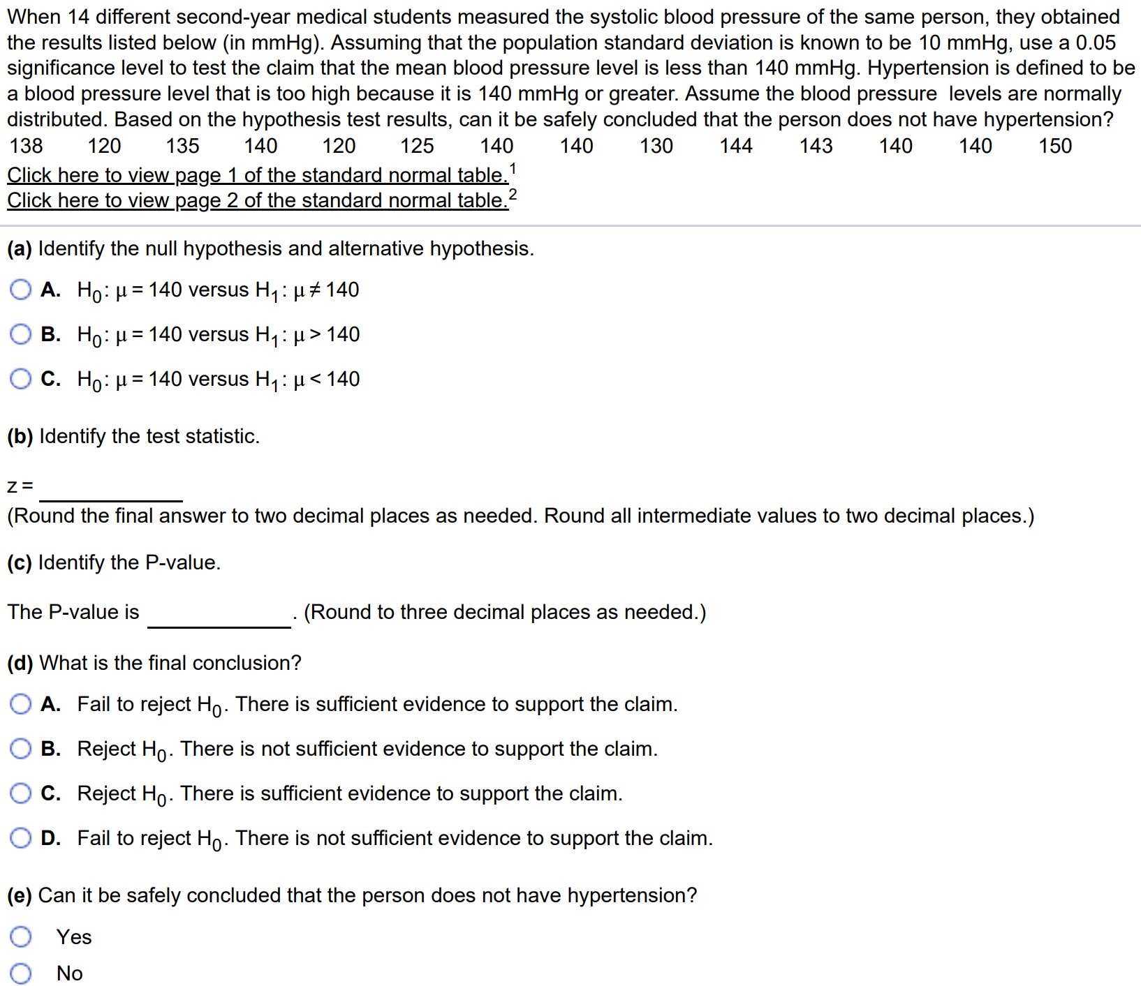 When 14 different second-year medical students measured the systolic blood pressure of the same person, they obtained the results listed below (in mmHg). Assuming that the population standard deviation is known to be 10mmHg, use a 0.05 significance level to test the claim that the mean blood pressure level is less than 140mmHg. Hypertension is defined to be a blood pressure level that is too high because it is 140mmHg or greater. Assume the blood pressure levels are normally distributed. Based on the hypothesis test results, can it be safely concluded that the person does not have hypertension? Click here to view page 1 of the standard normal table. 1 Click here to view page 2 of the standard normal table. 2 (a) Identify the null hypothesis and alternative hypothesis. A. H0 : µ = 140 versus H1 : µ 6= 140 B. H0 : µ = 140 versus H1 : µ > 140 C. H0 : µ = 140 versus H1 : µ < 140 (b) Identify the test statistic. z = (Round the final answer to two decimal places as needed. Round all intermediate values to two decimal places.) (c) Identify the P-value. The P-value is. (Round to three decimal places as needed.) (d) What is the final conclusion? A. Fail to reject H0. There is sufficient evidence to support the claim. B. Reject H0. There is not sufficient evidence to support the claim. C. Reject H0. There is sufficient evidence to support the claim. D. Fail to reject H0. There is not sufficient evidence to support the claim. (e) Can it be safely concluded that the person does not have hypertension? Yes No