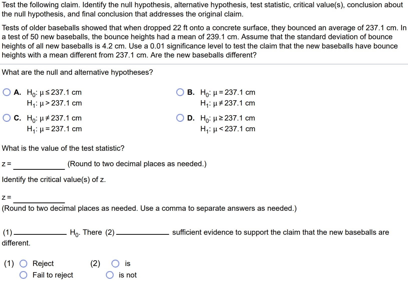 Test the following claim. Identify the null hypothesis, alternative hypothesis, test statistic, critical value(s), conclusion about the null hypothesis, and final conclusion that addresses the original claim. Tests of older baseballs showed that when dropped 22ft onto a concrete surface, they bounced an average of 237.1 cm. In a test of 50 new baseballs, the bounce heights had a mean of 239.1 cm. Assume that the standard deviation of bounce heights of all new baseballs is 4.2 cm. Use a 0.01 significance level to test the claim that the new baseballs have bounce heights with a mean different from 237.1 cm. Are the new baseballs different? What are the null and alternative hypotheses? A. H0 : µ ≤ 237.1 cm H1 : µ > 237.1 cm C. H0 : µ = 237.1 cm H1 : µ = 237.1 cm B. H0 : µ = 237.1 cm H1 : µ 6= 237.1 cm D. H0 : µ ≥ 237.1 cm H1 : µ < 237.1 cm What is the value of the test statistic? z = (Round to two decimal places as needed.) Identify the critical value(s) of z. z = (Round to two decimal places as needed. Use a comma to separate answers as needed.) (1) H0. There (2) sufficient evidence to support the claim that the new baseballs are different. (1) Reject (2) is Fail to reject is not