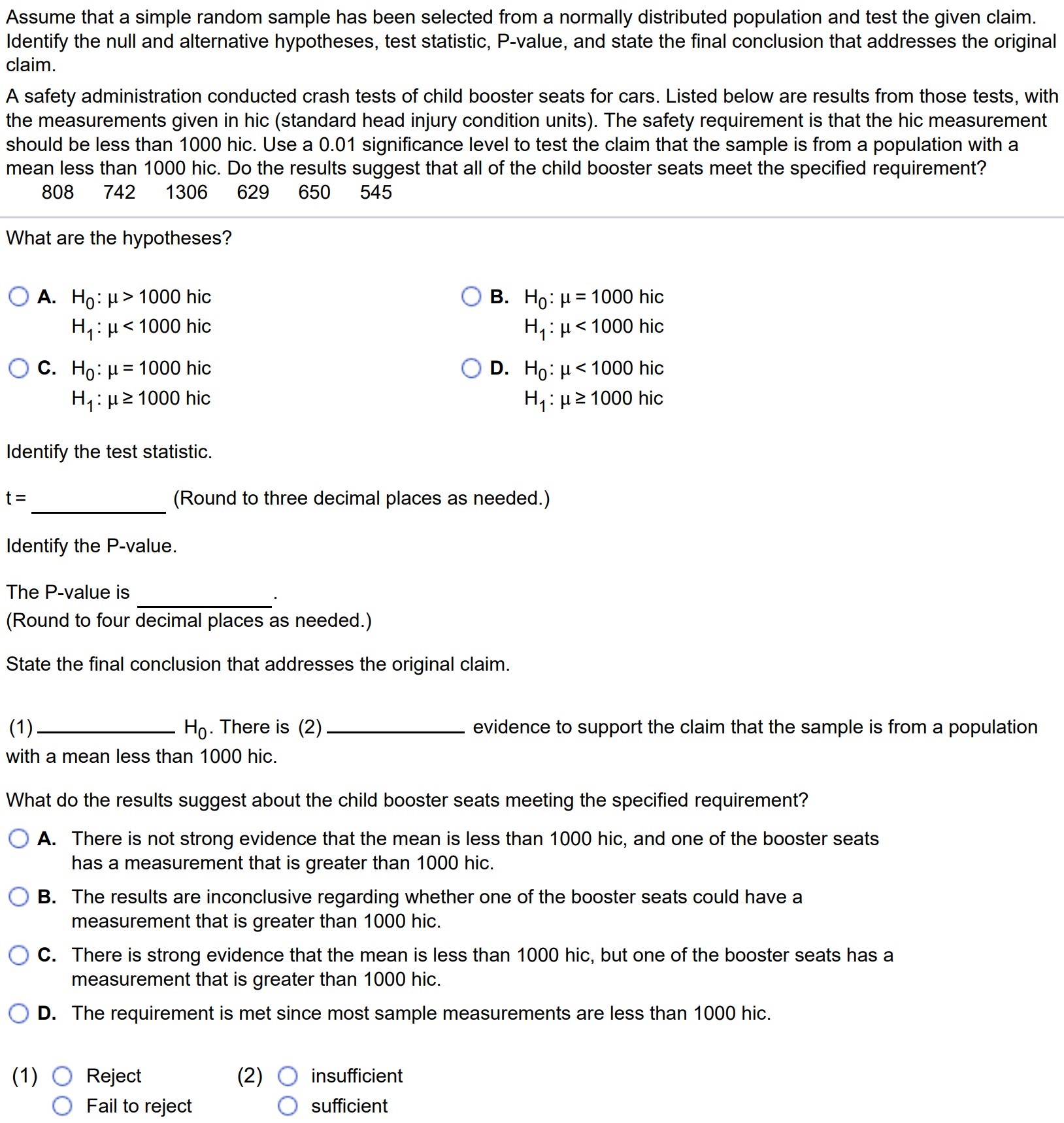 Assume that a simple random sample has been selected from a normally distributed population and test the given claim. Identify the null and alternative hypotheses, test statistic, P-value, and state the final conclusion that addresses the original claim. A safety administration conducted crash tests of child booster seats for cars. Listed below are results from those tests, with the measurements given in hic (standard head injury condition units). The safety requirement is that the hic measurement should be less than 1000 hic. Use a 0.01 significance level to test the claim that the sample is from a population with a mean less than 1000 hic. Do the results suggest that all of the child booster seats meet the specified requirement? 808 742 1306 629 650 545 What are the hypotheses? A. H0 : µ > 1000 hic H1 : µ < 1000 hic C. H0 : µ = 1000 hic H1 : µ ≥ 1000 hic B. H0 : µ = 1000 hic H1 : µ < 1000 hic D. H0 : µ < 1000 hic H1 : µ ≥ 1000 hic Identify the test statistic. t = (Round to three decimal places as needed.) Identify the P-value. The P-value is (Round to four decimal places as needed.) State the final conclusion that addresses the original claim. (1) H0. There is (2) evidence to support the claim that the sample is from a population with a mean less than 1000 hic. What do the results suggest about the child booster seats meeting the specified requirement? A. There is not strong evidence that the mean is less than 1000 hic, and one of the booster seats has a measurement that is greater than 1000 hic. B. The results are inconclusive regarding whether one of the booster seats could have a measurement that is greater than 1000 hic. C. There is strong evidence that the mean is less than 1000 hic, but one of the booster seats has a measurement that is greater than 1000 hic. D. The requirement is met since most sample measurements are less than 1000 hic. (1) Reject (2) insufficient Fail to reject sufficient