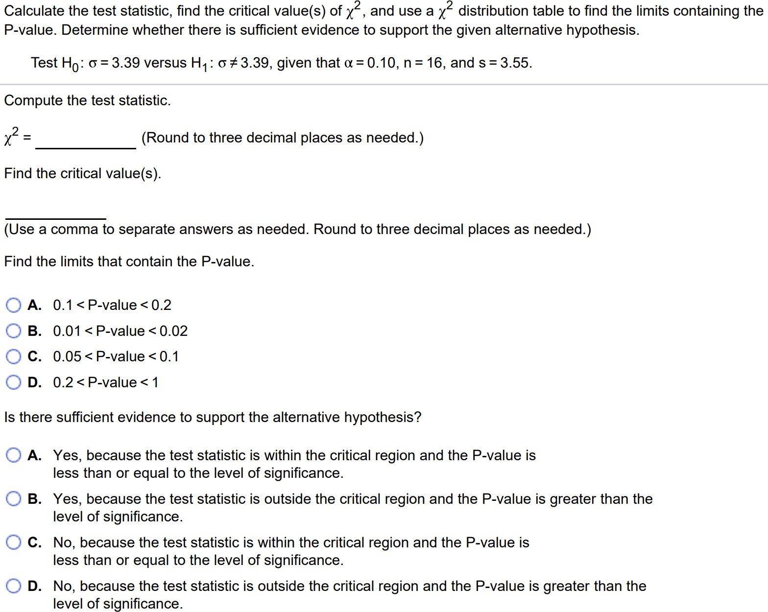 Calculate the test statistic, find the critical value(s) of χ2 , and use a χ2 distribution table to find the limits containing the P-value. Determine whether there is sufficient evidence to support the given alternative hypothesis. Test H0 : σ = 3.39 versus H1 : σ 6= 3.39, given that α = 0.10, n = 16, and s = 3.55. Compute the test statistic. χ2 = (Round to three decimal places as needed.) Find the critical value(s). (Use a comma to separate answers as needed. Round to three decimal places as needed.) Find the limits that contain the P-value. A. 0.1 < P-value < 0.2 B. 0.01 < P-value < 0.02 C. 0.05 < P-value < 0.1 D. 0.2 < P-value < 1 Is there sufficient evidence to support the alternative hypothesis? A. Yes, because the test statistic is within the critical region and the P-value is less than or equal to the level of significance. B. Yes, because the test statistic is outside the critical region and the P-value is greater than the level of significance. C. No, because the test statistic is within the critical region and the P-value is less than or equal to the level of significance. D. No, because the test statistic is outside the critical region and the P-value is greater than the level of significance.