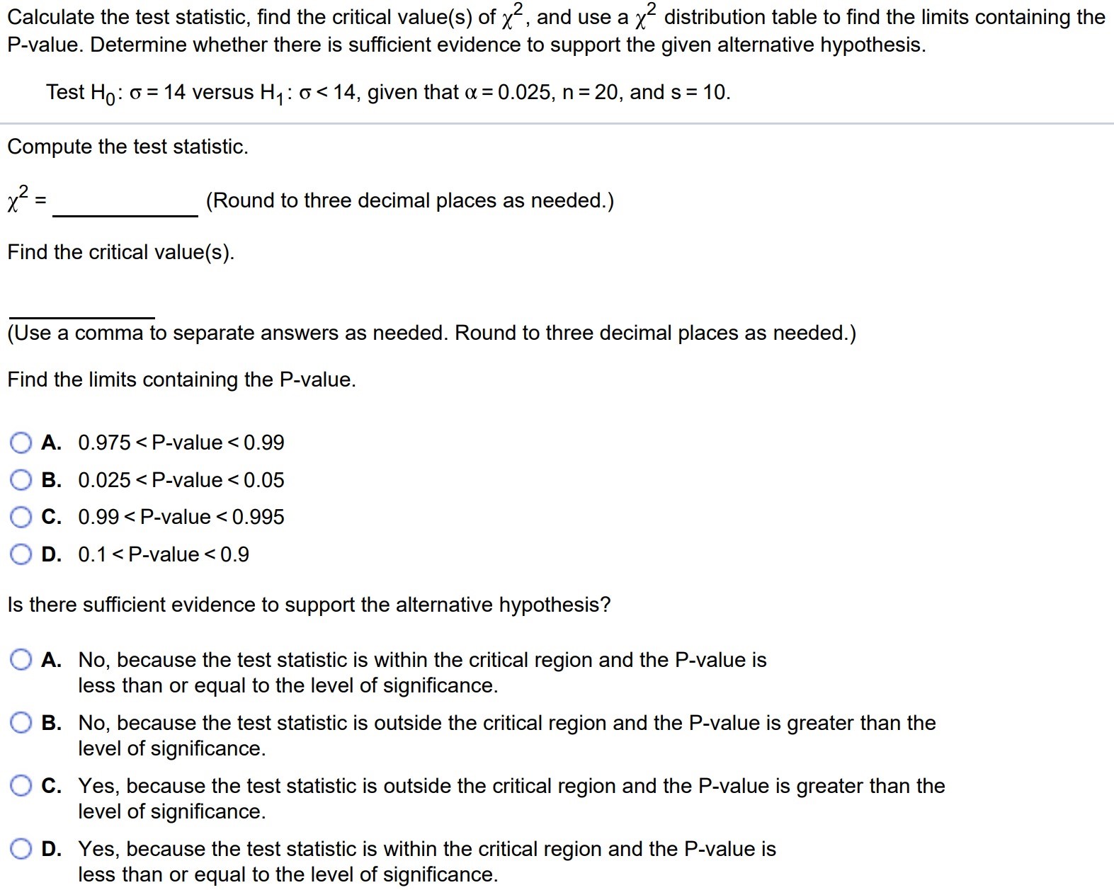 Calculate the test statistic, find the critical value(s) of χ2, and use a χ2 distribution table to find the limits containing the P-value. Determine whether there is sufficient evidence to support the given alternative hypothesis. Test H0 : σ = 14 versus H1 : σ < 14, given that α = 0.025, n = 20, and s = 10. Compute the test statistic. χ2 = (Round to three decimal places as needed.) Find the critical value(s). (Use a comma to separate answers as needed. Round to three decimal places as needed.) Find the limits containing the P-value. A. 0.975 < P-value < 0.99 B. 0.025 < P-value < 0.05 C. 0.99 < P-value < 0.995 D. 0.1 < P-value < 0.9 Is there sufficient evidence to support the alternative hypothesis? A. No, because the test statistic is within the critical region and the P-value is less than or equal to the level of significance. B. No, because the test statistic is outside the critical region and the P-value is greater than the level of significance. C. Yes, because the test statistic is outside the critical region and the P-value is greater than the level of significance. D. Yes, because the test statistic is within the critical region and the P-value is less than or equal to the level of significance.