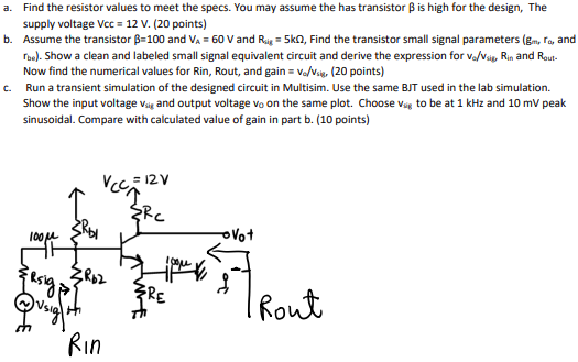 a. Find the resistor values to meet the specs. You may assume the has transistor β is high for the design, The supply voltage Vcc = 12 V. (20 points) b. Assume the transistor β = 100 and VA = 60 V and Rsig = 5kΩ, Find the transistor small signal parameters (gm, ro, and rbe). Show a clean and labeled small signal equivalent circuit and derive the expression for vo/vsig , Rin and Rout. Now find the numerical values for Rin, Rout, and gain = vo/vsig, (20 points) c. Run a transient simulation of the designed circuit in Multisim. Use the same BJT used in the lab simulation. Show the input voltage vsig and output voltage v0 on the same plot. Choose vsig to be at 1kHz and 10mV peak sinusoidal. Compare with calculated value of gain in part b. (10 points)