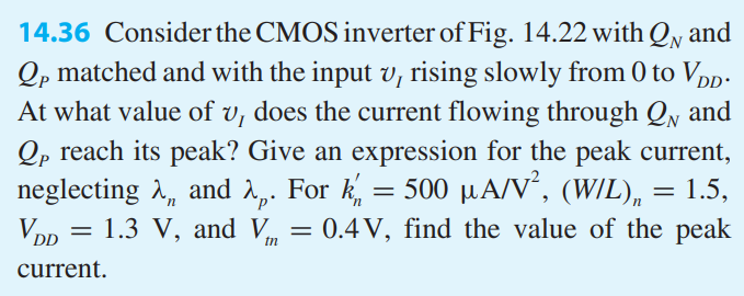 Consider the CMOS inverter of Fig. 14.22 with QN and QP matched and with the input vI rising slowly from 0 to VDD. At what value of vI does the current flowing through QN and QP reach its peak? Give an expression for the peak current, neglecting λn and λp. For k’n = 500 μA/V2 , (W/L)n = 1.5, VDD = 1.3 V, and Vtn = 0.4V, find the value of the peak current.