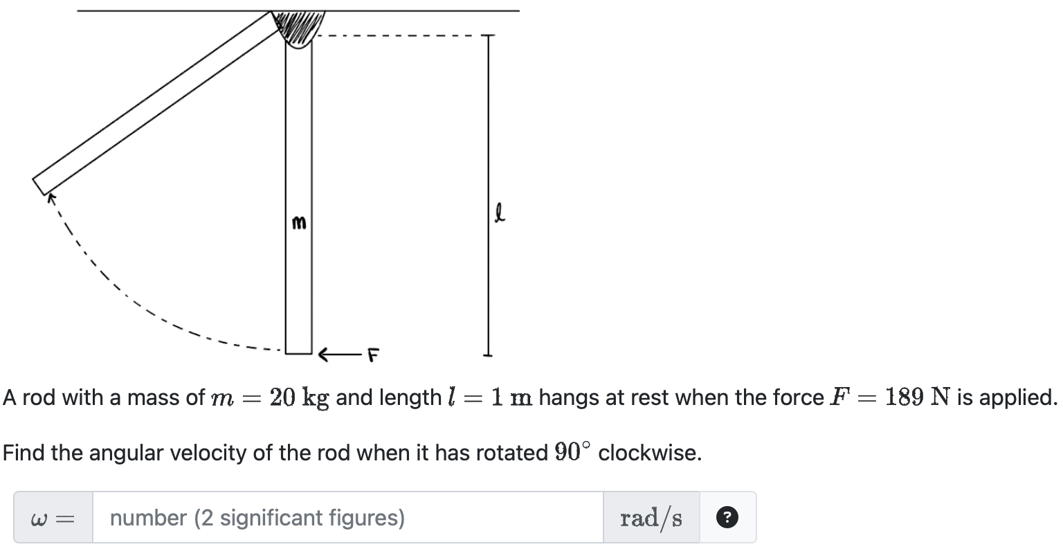 A rod with a mass of m = 20 kg and length l = 1 m hangs at rest when the force F = 189 N is applied. Find the angular velocity of the rod when it has rotated 90◦ clockwise. ω = number (2 significant figures) rad/s