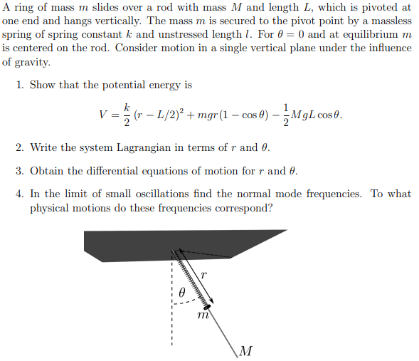 A ring of mass m slides over a rod with mass M and length L, which is pivoted at one end and hangs vertically. The mass m is secured to the pivot point by a massless spring of spring constant k and unstressed length l. For θ = 0 and at equilibrium m is centered on the rod. Consider motion in a single vertical plane under the influence of gravity. 1. Show that the potential energy is V = k/2(r - L/2)^2 + mgr( 1 - cosθ) – 1/2MgLcosθ. 2. Write the system Lagrangian in terms of r and θ. 3. Obtain the differential equations of motion for r and θ. 4. In the limit of small oscillations find the normal mode frequencies. To what physical motions do these frequencies correspond?