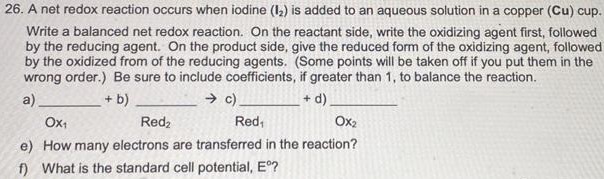 A net redox reaction occurs when iodine (I2) is added to an aqueous solution in a copper (Cu) cup. Write a balanced net redox reaction. On the reactant side, write the oxidizing agent first, followed by the reducing agent. On the product side, give the reduced form of the oxidizing agent, followed by the oxidized from of the reducing agents. (Some points will be taken off if you put them in the wrong order.) Be sure to include coefficients, if greater than 1, to balance the reaction. a) +b) →c) +d) Ox1 Red2 Red1 Ox2 e) How many electrons are transferred in the reaction? f) What is the standard cell potential, E∘?