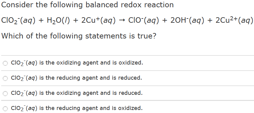 Consider the following balanced redox reaction ClO2-(aq) + H2O(I) + 2Cu+(aq) → ClO-(aq) + 2OH-(aq) + 2Cu2+(aq) Which of the following statements is true? ClO2-(aq) is the oxidizing agent and is oxidized. ClO2-(aq) is the reducing agent and is reduced. ClO2-(aq) is the oxidizing agent and is reduced. ClO2-(aq) is the reducing agent and is oxidized.