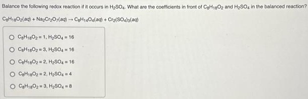 Balance the following redox reaction if it occurs in H2SO4. What are the coefficients in front of C8H18O2 and H2SO4 in the balanced reaction? C8H18O2(aq) + Na2Cr2O7(aq) → C8H14O4(aq) + Cr2(SO4)3(aq) C8H18O2 = 1, H2SO4 = 16 C6H18O2 = 3, H2SO4 = 16 C6H18O2 = 2, H2SO4 = 16 C6H18O2 = 2, H2SO4 = 4 C8H18O2 = 3, H2SO4 = 8