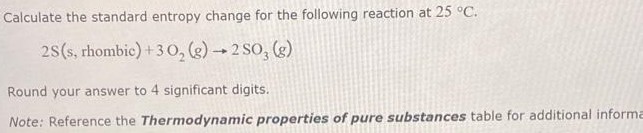 Calculate the standard entropy change for the following reaction at 25 ∘C. 2S (s, rhombic) +3O2 (g) → 2SO3 (g) Round your answer to 4 significant digits. Note: Reference the Thermodynamic properties of pure substances table for additional information.