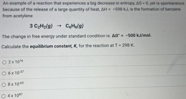 An example of a reaction that experiences a big decrease in entropy, ΔS < 0, yet is spontaneous because of the release of a large quantity of heat, ΔH = -598 kJ, is the formation of benzene from acetylene 3C2H2(g) → C6H6(g) The change in free energy under standard condition is: ΔG∘ = -500 kJ/mol. Calculate the equilibrium constant, K, for the reaction at T = 298 K. 2×10^16 6×10^-3 78×10^-65 4×10^87