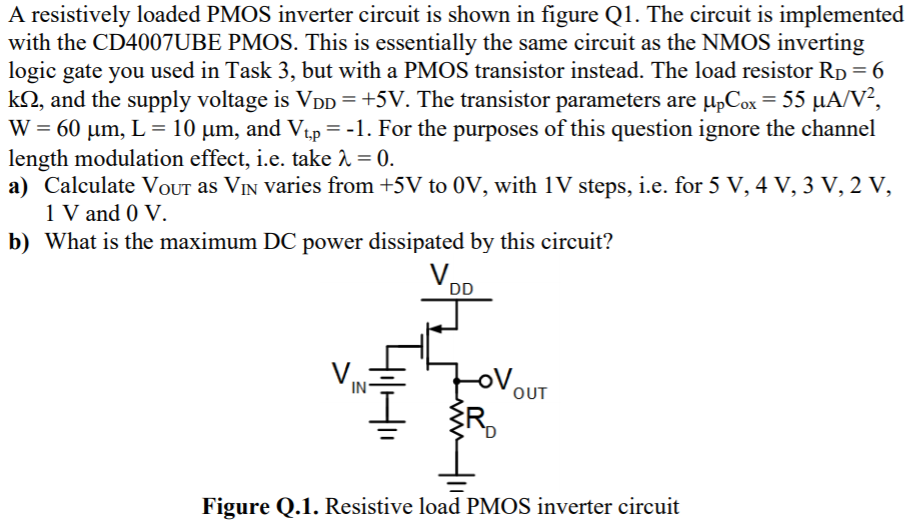 A resistively loaded PMOS inverter circuit is shown in figure Q1. The circuit is implemented with the CD4007UBE PMOS. This is essentially the same circuit as the NMOS inverting logic gate you used in Task 3, but with a PMOS transistor instead. The load resistor RD = 6 kΩ, and the supply voltage is VDD = +5 V. The transistor parameters are µpCox = 55 µA/V2, W = 60 µm, L = 10 µm, and Vt,p = -1. For the purposes of this question ignore the channel length modulation effect, i.e. take λ = 0. a) Calculate VOUT as VIN varies from +5 V to 0 V, with 1 V steps, i.e. for 5 V, 4 V, 3 V, 2 V, 1 V and 0 V. b) What is the maximum DC power dissipated by this circuit? Figure Q.1. Resistive load PMOS inverter circuit