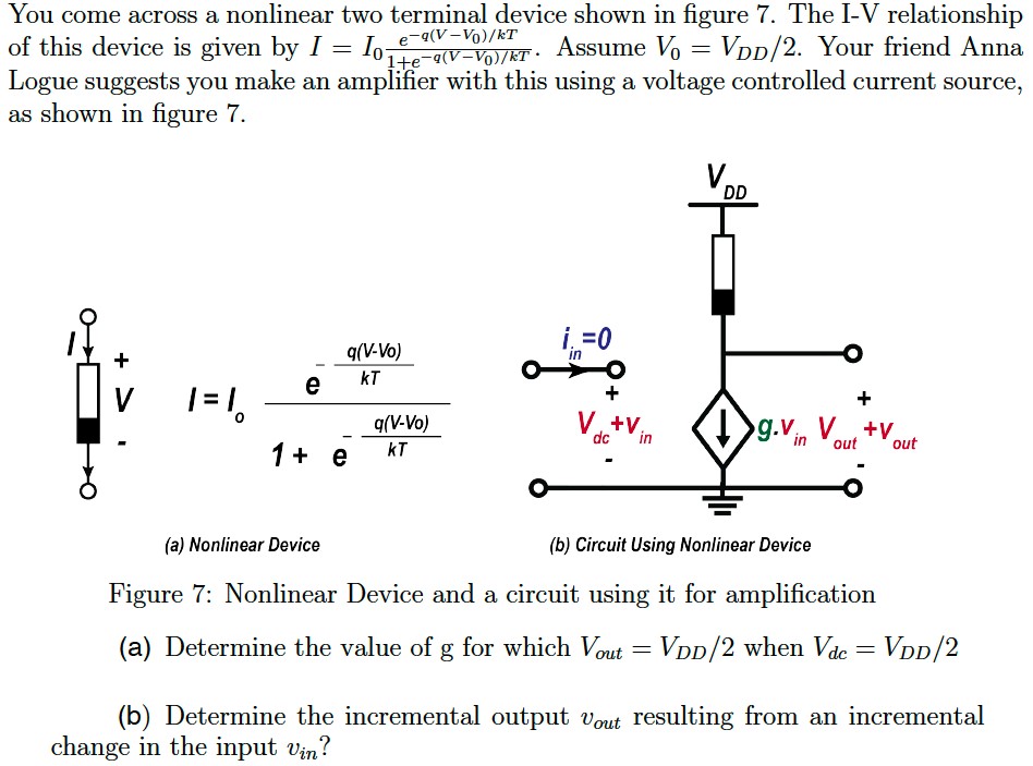 You come across a nonlinear two terminal device shown in figure 7. The I-V relationship of this device is given by I = I0 e -q(V -V0)/kT 1+e-q(V -V0)/kT. Assume V0 = VDD/2. Your friend Anna Logue suggests you make an amplifier with this using a voltage controlled current source, as shown in figure 7. (a) Nonlinear Device (b) Circuit Using Nonlinear Device Figure 7: Nonlinear Device and a circuit using it for amplification (a) Determine the value of g for which Vout = VDD/2 when Vdc = VDD/2 (b) Determine the incremental output vout resulting from an incremental change in the input vin?