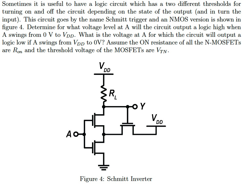 Sometimes it is useful to have a logic circuit which has a two different thresholds for turning on and off the circuit depending on the state of the output (and in turn the input). This circuit goes by the name Schmitt trigger and an NMOS version is shown in figure 4. Determine for what voltage level at A will the circuit output a logic high when A swings from 0 V to VDD. What is the voltage at A for which the circuit will output a logic low if A swings from VDD to 0 V? Assume the ON resistance of all the N-MOSFETs are Ron and the threshold voltage of the MOSFETs are VTN. Figure 4: Schmitt Inverter