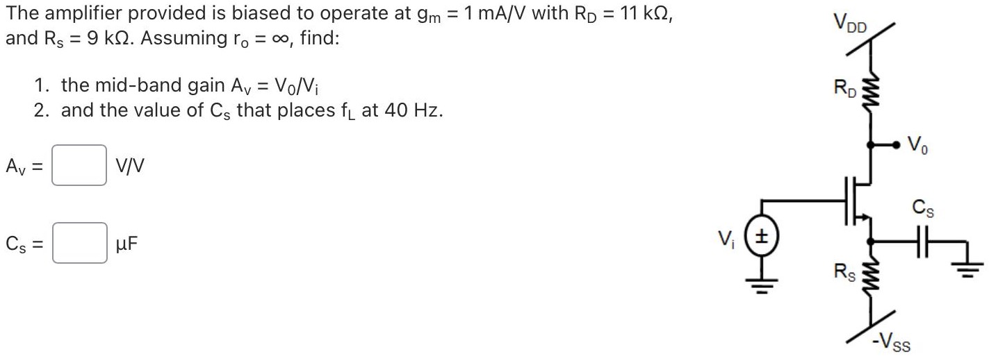 The amplifier provided is biased to operate at gm = 1 mA/V with RD = 11 kΩ, and Rs = 9 kΩ. Assuming ro = ∞, find: 1. the mid-band gain AV = V0/Vi 2. and the value of Cs that places fL at 40 Hz.