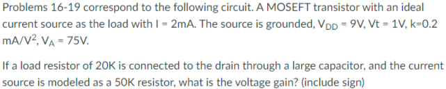 A MOSEFT transistor with an ideal current source as the load with I = 2 mA. The source is grounded, VDD = 9 V, Vt = 1 V, k = 0.2 mA/V2, VA = 75 V. If a load resistor of 20 K is connected to the drain through a large capacitor, and the current source is modeled as a 50 K resistor, what is the voltage gain? (include sign)