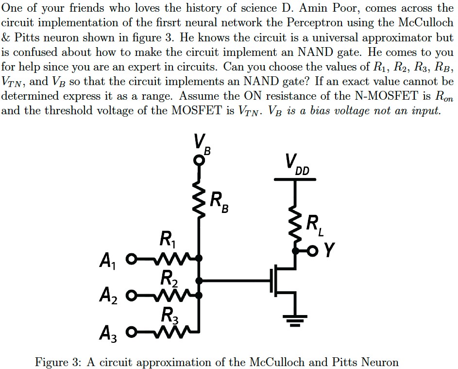 One of your friends who loves the history of science D. Amin Poor, comes across the circuit implementation of the first neural network the Perceptron using the McCulloch & Pitts neuron shown in figure 3. He knows the circuit is a universal approximator but is confused about how to make the circuit implement an NAND gate. He comes to you for help since you are an expert in circuits. Can you choose the values of R1, R2, R3, RB, VTN, and VB so that the circuit implements an NAND gate? If an exact value cannot be determined express it as a range. Assume the ON resistance of the N-MOSFET is Ron and the threshold voltage of the MOSFET is VTN. VB is a bias voltage not an input. Figure 3: A circuit approximation of the McCulloch and Pitts Neuron