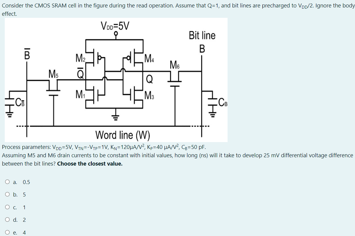 Consider the CMOS SRAM cell in the figure during the read operation. Assume that Q = 1, and bit lines are precharged to VDD/2. Ignore the body effect. Process parameters: VDD = 5 V, VTN = -VTP = 1 V, KN = 120 μA/V2, KP = 40 μA/V2, CB = 50 pF. Assuming M5 and M6 drain currents to be constant with initial values, how long (ns) will it take to develop 25mV differential voltage difference between the bit lines? Choose the closest value. a. 0.5 b. 5 c. 1 d. 2 e. 4