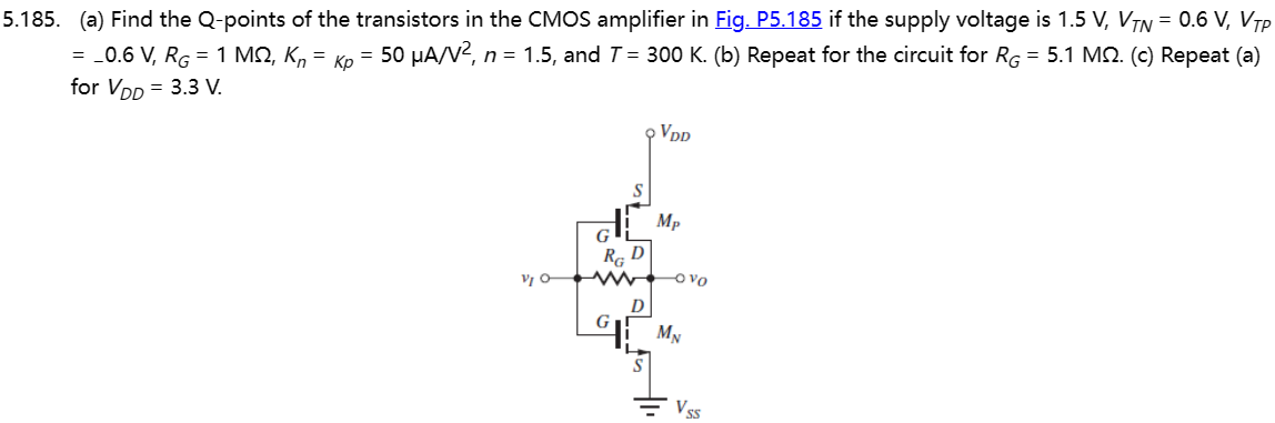 5.185. (a) Find the Q-points of the transistors in the CMOS amplifier in Fig. P5.185 if the supply voltage is 1.5 V, VTN = 0.6 V, VTP = -0.6 V, RG = 1 MΩ, Kn = Kp = 50 μA/V2, n = 1.5, and T = 300 K. (b) Repeat for the circuit for RG = 5.1 MΩ. (c) Repeat (a) for VDD = 3.3 V.