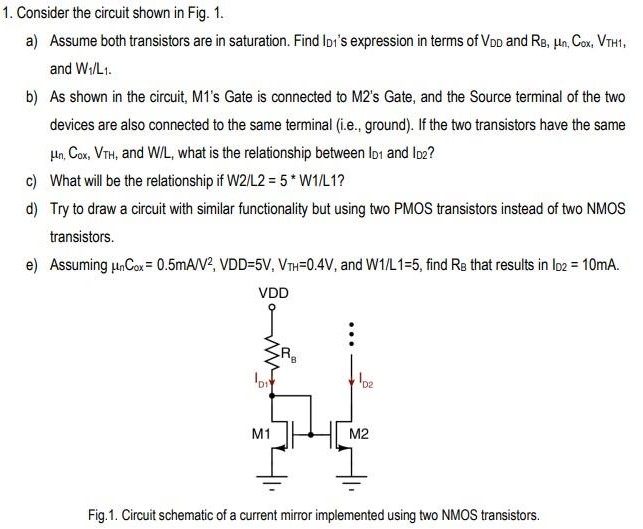 Consider the circuit shown in Fig. 1. a) Assume both transistors are in saturation. Find lD1’s expression in terms of VDD and RB, μn, Cox, VTH1, and W1/L1. b) As shown in the circuit, M’s Gate is connected to M2’s Gate, and the Source terminal of the two devices are also connected to the same terminal (i.e., ground). If the two transistors have the same μn, Cox, VTH, and W/L, what is the relationship between ID1 and ID2? c) What will be the relationship if W2/L2 = 5*W1/L1? d) Try to draw a circuit with similar functionality but using two PMOS transistors instead of two NMOS transistors. Fig.1. Circuit schematic of a current mirror implemented using two NMOS transistors.