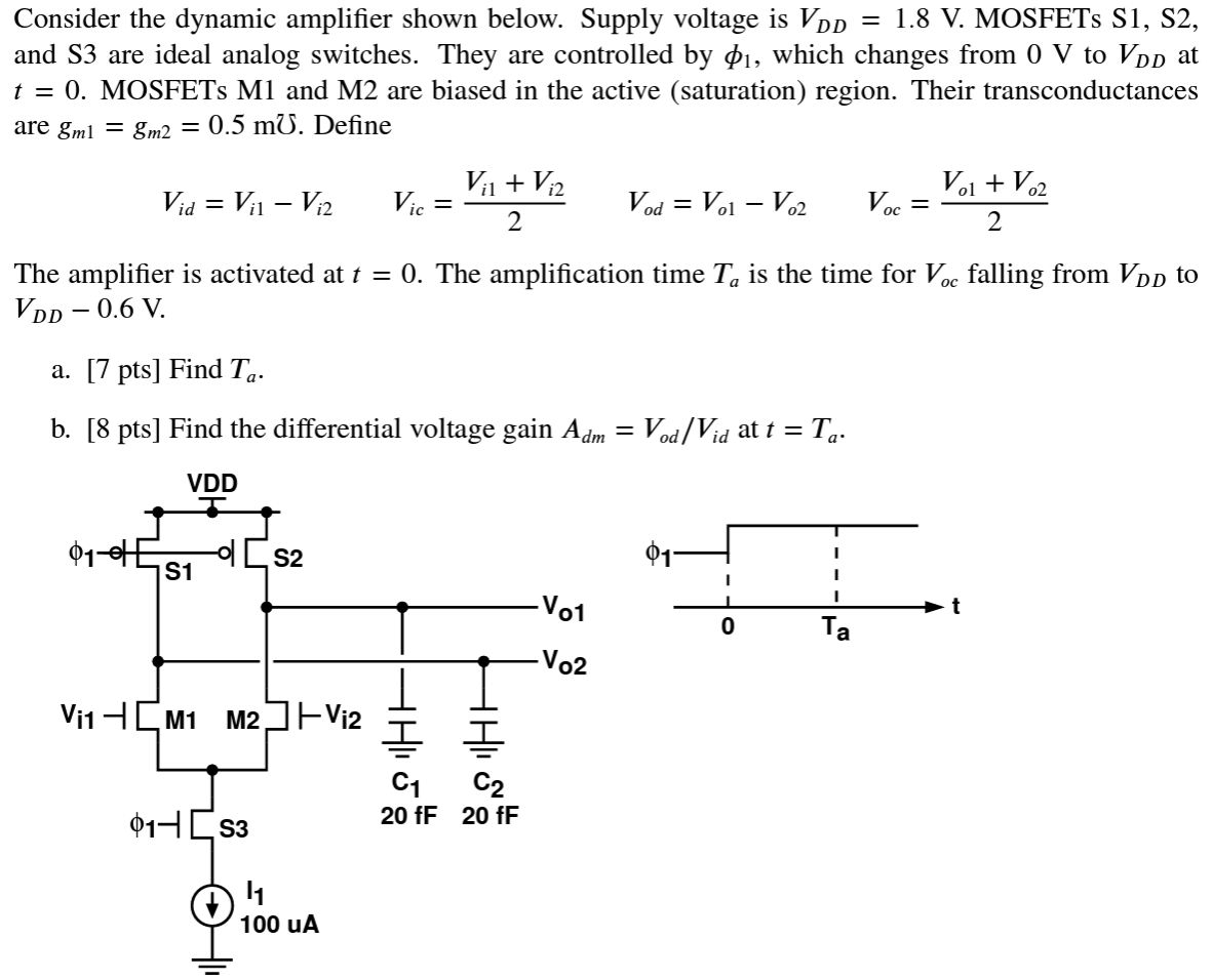 Consider the dynamic amplifier shown below. Supply voltage is VDD = 1.8 V. MOSFETs S1, S2, and S3 are ideal analog switches. They are controlled by ϕ1, which changes from 0 V to VDD at t = 0. MOSFETs M1 and M2 are biased in the active (saturation) region. Their transconductances are gm1 = gm2 = 0.5 m℧. Define Vid = Vi1 - Vi2 Vic = Vi1 + Vi2/2 Vod = Vo1 - Vo2 Voc = Vo1 + Vo2/2 The amplifier is activated at t = 0. The amplification time Ta is the time for Voc falling from VDD to VDD - 0.6 V. a. [7pts] Find Ta. b. [8 pts] Find the differential voltage gain Adm = Vod/Vid at t = Ta.