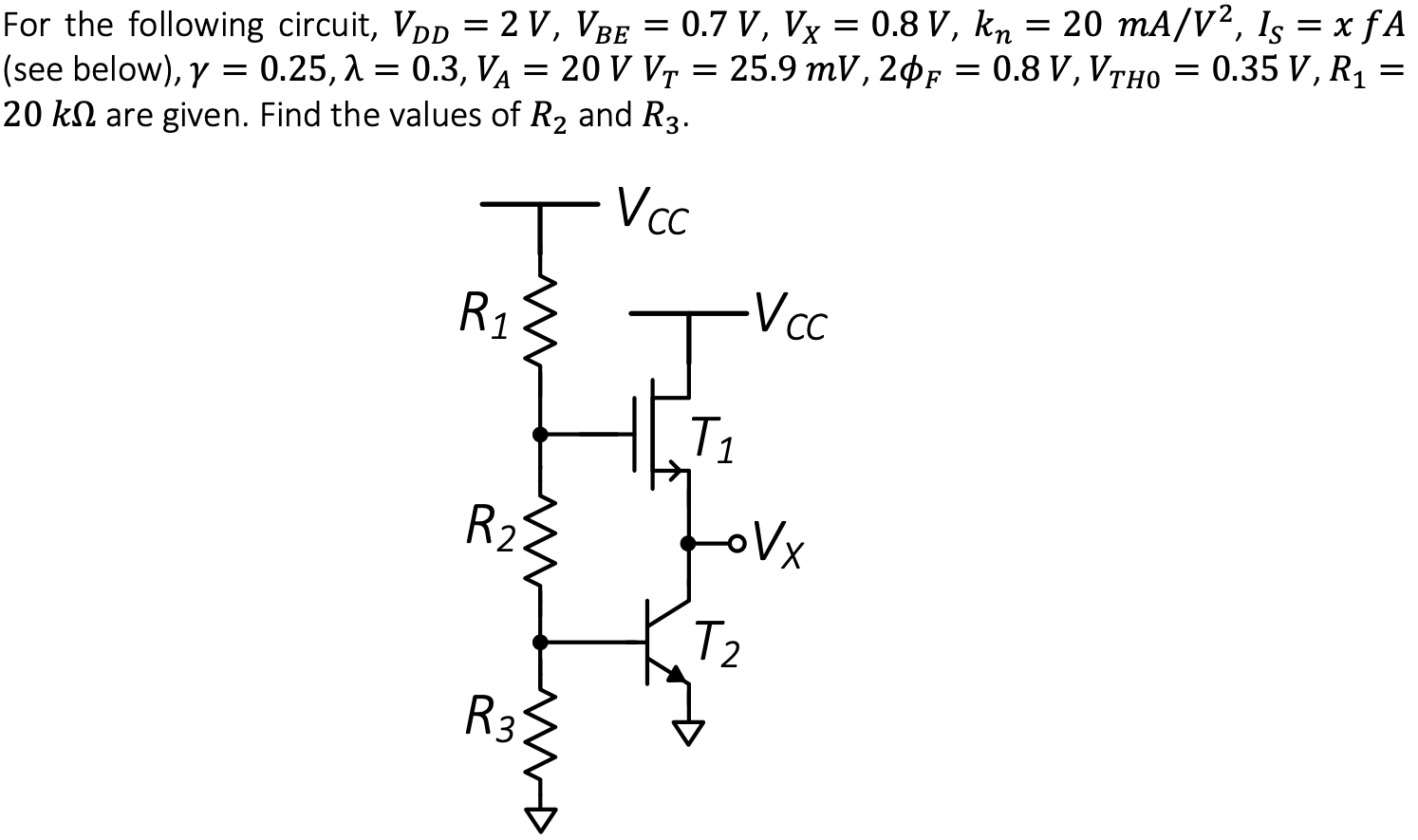 For the following circuit, VDD = 2 V, VBE = 0.7 V, VX = 0.8 V, kn = 20 mA/V2, IS = x fA (see below), γ = 0.25, λ = 0.3, VA = 20 V VT = 25.9 mV, 2ϕF = 0.8 V, VTH0 = 0.35 V, R1 = 20 kΩ are given. Find the values of R2 and R3. Is = 3.5 fA