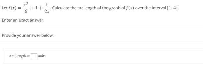 Let f(x) = x3/6 + 1 + 1/2x. Calculate the arc length of the graph of f(x) over the interval [1, 4]. Enter an exact answer. Provide your answer below: Arc Length = units