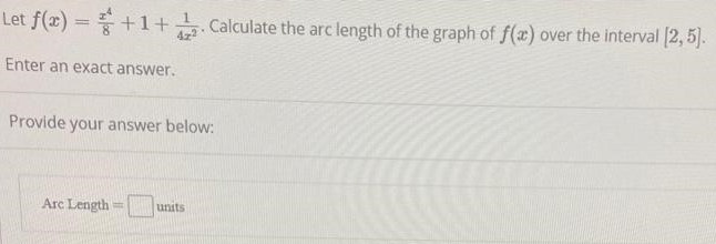 Let f(x) = x^4/8 + 1 + 1/4x^2. Calculate the arc length of the graph of f(x) over the interval [2, 5]. Enter an exact answer. Provide your answer below: Arc Length = units