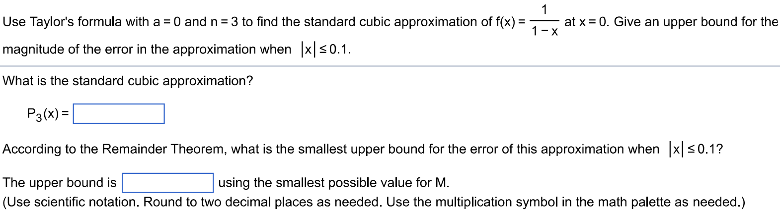 Use Taylor’s formula with a = 0 and n = 3 to find the standard cubic approximation of f(x) = 1/1-x at x = 0. Give an upper bound for the magnitude of the error in the approximation when |x| ≤ 0.1. What is the standard cubic approximation? P3(x) = According to the Remainder Theorem, what is the smallest upper bound for the error of this approximation when |x| ≤ 0.1 ? The upper bound is using the smallest possible value for M. (Use scientific notation. Round to two decimal places as needed. Use the multiplication symbol in the math palette as needed.)