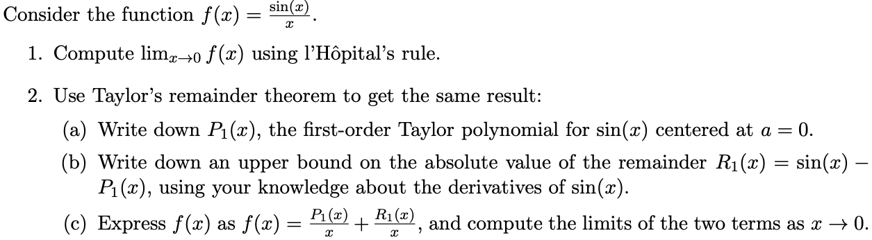 Consider the function f(x) = sin(x)/x. 1. Compute limx→0 f(x) using l’Hôpital’s rule. 2. Use Taylor’s remainder theorem to get the same result: (a) Write down P1(x), the first-order Taylor polynomial for sin(x) centered at a = 0. (b) Write down an upper bound on the absolute value of the remainder R1(x) = sin(x) - P1(x), using your knowledge about the derivatives of sin(x). (c) Express f(x) as f(x) = P1(x)/x + R1(x)/x, and compute the limits of the two terms as x → 0.