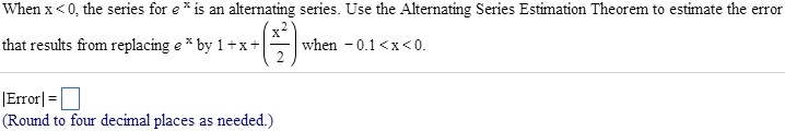 When x < 0, the series for e^x is an alternating series. Use the Alternating Series Estimation Theorem to estimate the error that results from replacing e^x by 1 + x + x^2/2 when -0.1 < x < 0. | Error |= (Round to four decimal places as needed.)