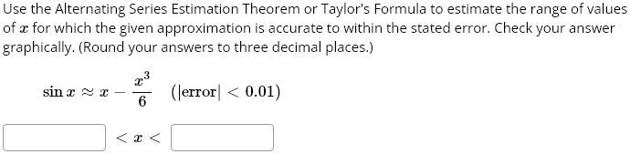 Use the Alternating Series Estimation Theorem or Taylor’s Formula to estimate the range of values of x for which the given approximation is accurate to within the stated error. Check your answer graphically. (Round your answers to three decimal places.) sin x ≈ x – x^3/6 (|error |< 0.01)