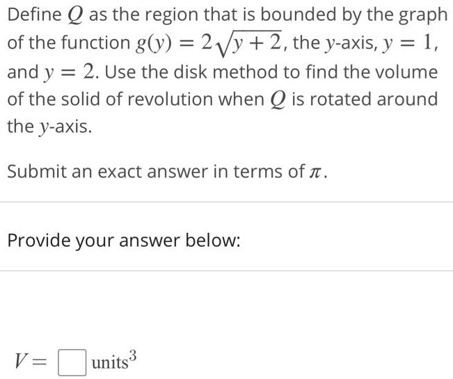 Define Q as the region that is bounded by the graph of the function g(y) = 2√y + 2, the y-axis, y = 1, and y = 2. Use the disk method to find the volume of the solid of revolution when Q is rotated around the y axis. Submit an exact answer in terms of π. Provide your answer below: V = units^3