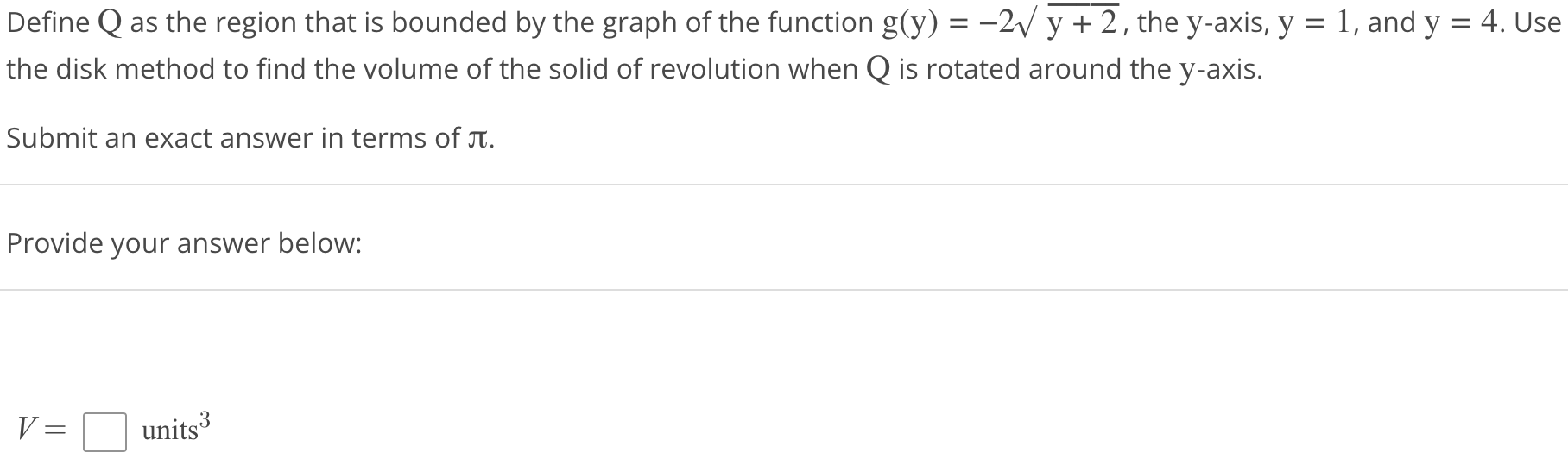 Define Q as the region that is bounded by the graph of the function g(y) = -2√y + 2, the y-axis, y = 1, and y = 4. Use the disk method to find the volume of the solid of revolution when Q is rotated around the y axis. Submit an exact answer in terms of π. Provide your answer below: V = units^3