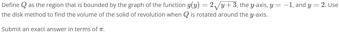 Define Q as the region that is bounded by the graph of the function g(y) = 2√y + 3, the y-axis, y = -1, and y = 2. Use the disk method to find the volume of the solid of revolution when Q is rotated around the y axis. Submit an exact answer in terms of π. Provide your answer below: V = units^3