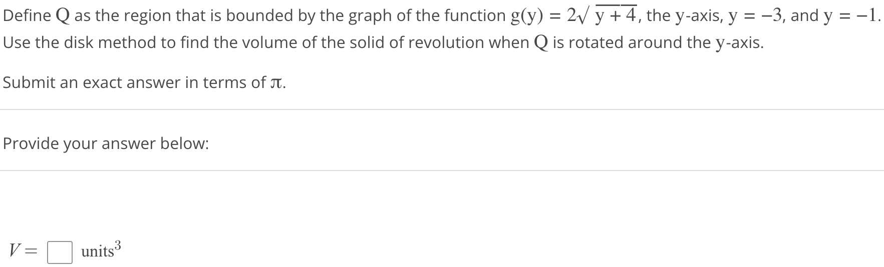 Define Q as the region that is bounded by the graph of the function g(y) = 2√y + 4, the y-axis, y = -3, and y = -1. Use the disk method to find the volume of the solid of revolution when Q is rotated around the y axis. Submit an exact answer in terms of π. Provide your answer below: V = units^3