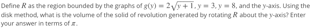 Define Q as the region that is bounded by the graph of the function g(y) = 2√y + 1, the y-axis, y = 3, and y = 8. Use the disk method to find the volume of the solid of revolution when Q is rotated around the y axis. Submit an exact answer in terms of π. Provide your answer below: V = units^3