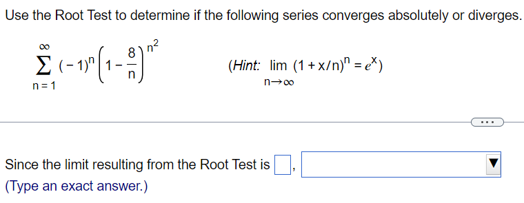 Use the Root Test to determine if the following series converges absolutely or diverges. ∑ ∞ n=1 (-1)^n 1 – 8/n)^n2 ( Hint: limn→∞ (1 + x/n)^n = e^x ) Since the limit resulting from the Root Test is (Type an exact answer.)