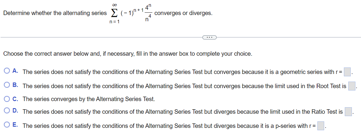 Determine whether the alternating series ∑n=1 ∞ (-1)^n+1 4^n/n^4 converges or diverges. Choose the correct answer below and, if necessary, fill in the answer box to complete your choice. A. The series does not satisfy the conditions of the Alternating Series Test but converges because it is a geometric series with r = B. The series does not satisfy the conditions of the Alternating Series Test but converges because the limit used in the Root Test is C. The series converges by the Alternating Series Test. D. The series does not satisfy the conditions of the Alternating Series Test but diverges because the limit used in the Ratio Test is E. The series does not satisfy the conditions of the Alternating Series Test but diverges because it is a p-series with r =