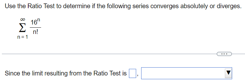 Use the Ratio Test to determine if the following series converges absolutely or diverges. ∑ ∞ n=1 16^n/n! Since the limit resulting from the Ratio Test is