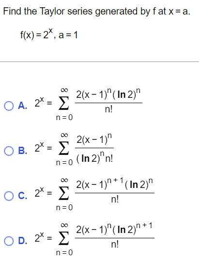 Find the Taylor series generated by f at x = a. f(x) = 2^x, a = 1 A. 2 x = ∑n=0 ∞ 2(x-1) n(ln2) n n! B. 2 x = ∑n=0 ∞ 2(x-1) n (ln 2) nn! c. 2 x = ∑n=0 ∞ 2(x-1) n+1 (ln2) n n! D. 2 x = ∑n=0 ∞ 2(x-1) n(ln2) n+1 n!