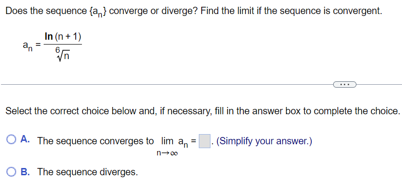 Does the sequence {an} converge or diverge? Find the limit if the sequence is convergent. an = ln(n + 1)/6√n Select the correct choice below and, if necessary, fill in the answer box to complete the choice. A. The sequence converges to limn→∞an = . (Simplify your answer.) B. The sequence diverges.