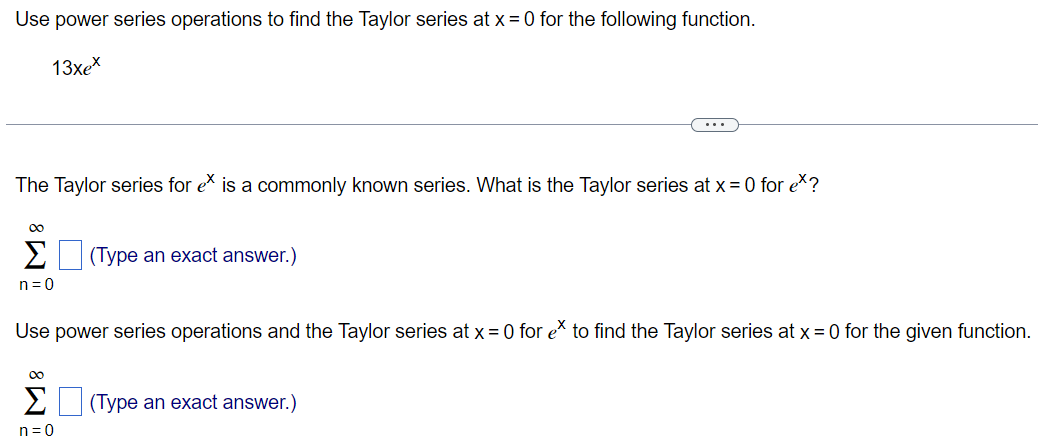 Use power series operations to find the Taylor series at x = 0 for the following function. 13xe^x The Taylor series for e^x is a commonly known series. What is the Taylor series at x = 0 for e^x? ∑ ∞ n=0 (Type an exact answer.) Use power series operations and the Taylor series at x = 0 for e^x to find the Taylor series at x = 0 for the given function. ∑ ∞ n=0 (Type an exact answer.)