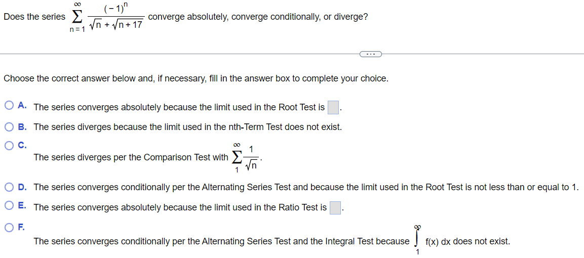 Does the series ∑n=1 ∞ (-1)^n/√n + √n+17 converge absolutely, converge conditionally, or diverge? Choose the correct answer below and, if necessary, fill in the answer box to complete your choice. A. The series converges absolutely because the limit used in the Root Test is B. The series diverges because the limit used in the nth-Term Test does not exist. C. The series diverges per the Comparison Test with ∑1 ∞ 1/√n. D. The series converges conditionally per the Alternating Series Test and because the limit used in the Root Test is not less than or equal to 1. E. The series converges absolutely because the limit used in the Ratio Test is F. The series converges conditionally per the Alternating Series Test and the Integral Test because ∫1 ∞ f(x)dx does not exist.