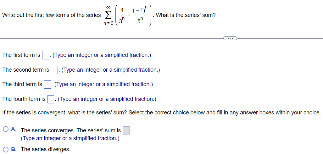 Write out the first few terms of the series ∑n=0 ∞ (4/3^n + (-1)^n/5^n ). What is the series' sum? The first term is . (Type an integer or a simplified fraction.) The second term is . (Type an integer or a simplified fraction.) The third term is . (Type an integer or a simplified fraction.) The fourth term is . (Type an integer or a simplified fraction.) If the series is convergent, what is the series' sum? Select the correct choice below and fill in any answer boxes within your choice. A. The series converges. The series' sum is (Type an integer or a simplified fraction.) B. The series diverges.