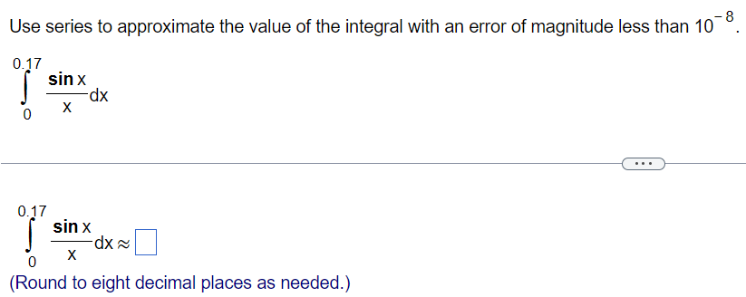 Use series to approximate the value of the integral with an error of magnitude less than 10^-8 ∫ 0.17 0 sinx/x dx ∫ 0.17 0 sinx/x dx ≈ (Round to eight decimal places as needed.)